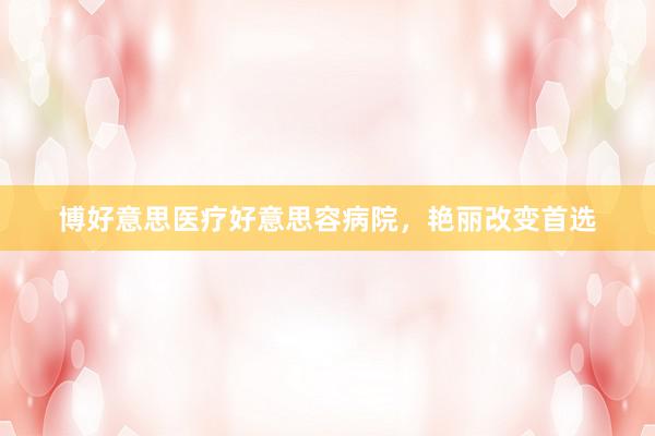 博好意思医疗好意思容病院，艳丽改变首选